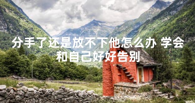 分手了还是放不下他怎么办 学会和自己好好告别